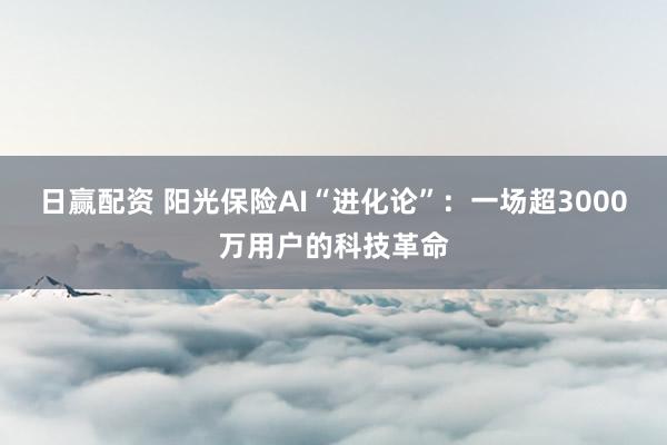 日赢配资 阳光保险AI“进化论”:一场超3000万用户的科技革命