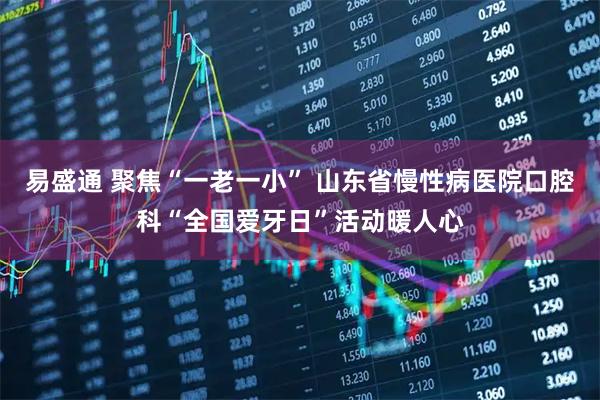 易盛通 聚焦“一老一小” 山东省慢性病医院口腔科“全国爱牙日”活动暖人心