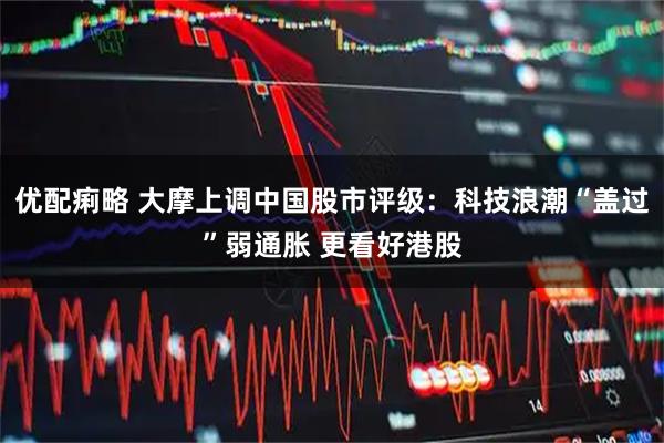 优配痢略 大摩上调中国股市评级:科技浪潮“盖过”弱通胀 更看好港股