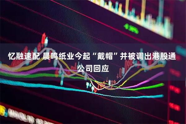 忆融速配 晨鸣纸业今起“戴帽”并被调出港股通 公司回应
