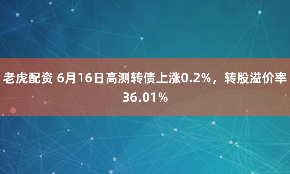 老虎配资 6月16日高测转债上涨0.2%,转股溢价率36.01%