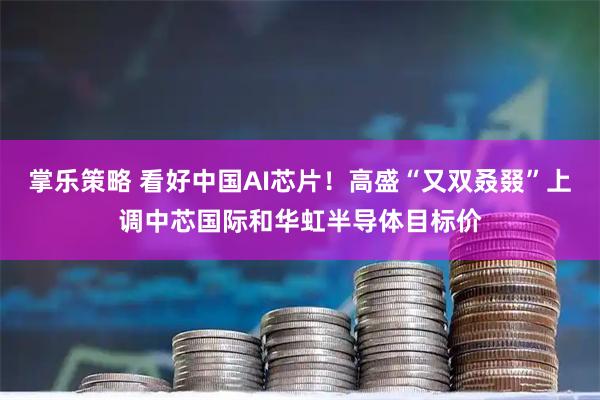 掌乐策略 看好中国AI芯片!高盛“又双叒叕”上调中芯国际和华虹半导体目标价