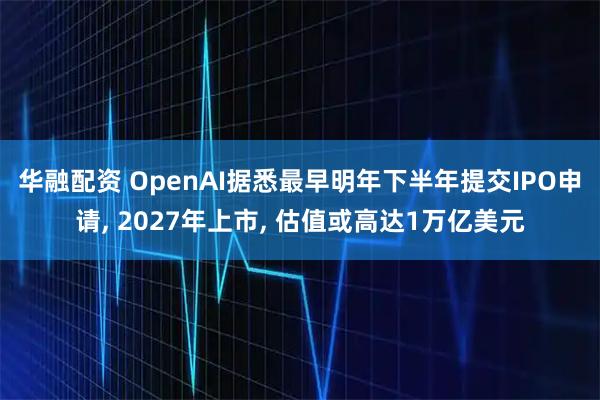 华融配资 OpenAI据悉最早明年下半年提交IPO申请, 2027年上市, 估值或高达1万亿美元