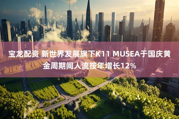 宝龙配资 新世界发展旗下K11 MUSEA于国庆黄金周期间人流按年增长12%