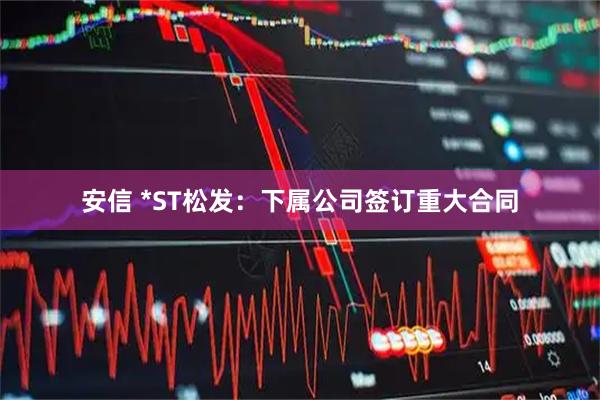 安信 *ST松发：下属公司签订重大合同