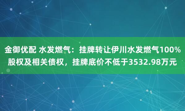 金御优配 水发燃气：挂牌转让伊川水发燃气100%股权及相关债权，挂牌底价不低于3532.98万元