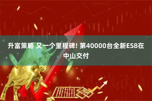升富策略 又一个里程碑! 第40000台全新ES8在中山交付