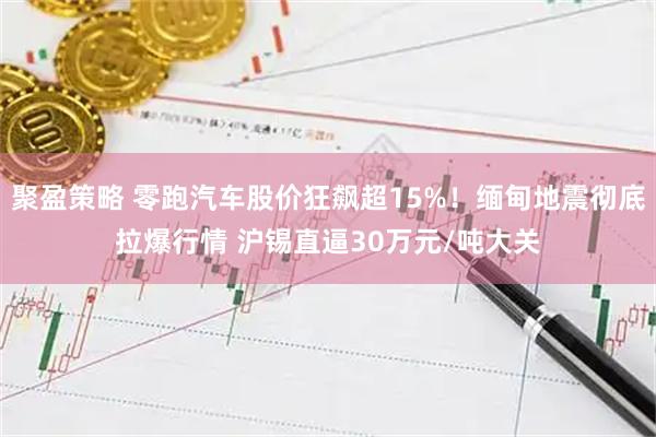 聚盈策略 零跑汽车股价狂飙超15%！缅甸地震彻底拉爆行情 沪锡直逼30万元/吨大关