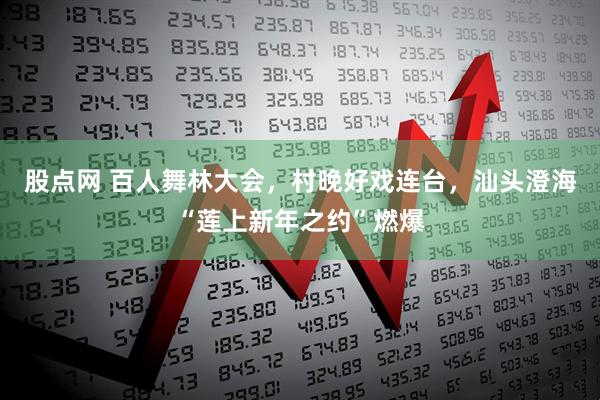 股点网 百人舞林大会，村晚好戏连台，汕头澄海“莲上新年之约”燃爆