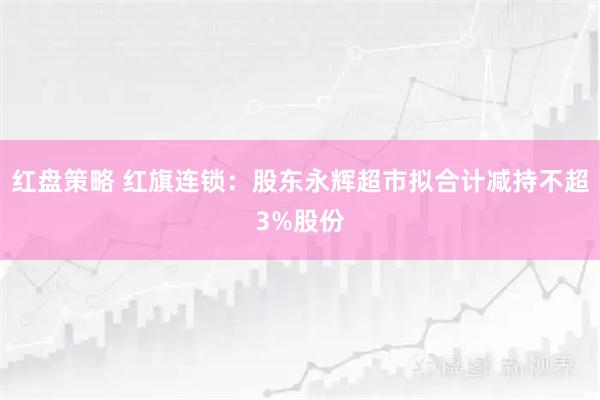 红盘策略 红旗连锁：股东永辉超市拟合计减持不超3%股份