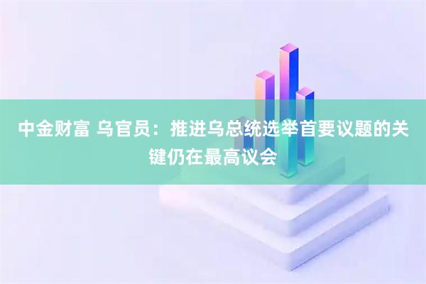 中金财富 乌官员:推进乌总统选举首要议题的关键仍在最高议会