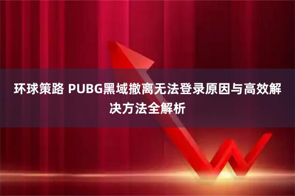 环球策路 PUBG黑域撤离无法登录原因与高效解决方法全解析
