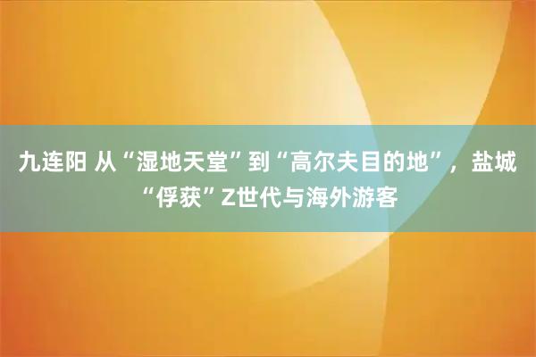 九连阳 从“湿地天堂”到“高尔夫目的地”，盐城“俘获”Z世代与海外游客