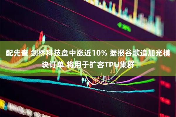 配先查 剑桥科技盘中涨近10% 据报谷歌追加光模块订单 将用于扩容TPU集群