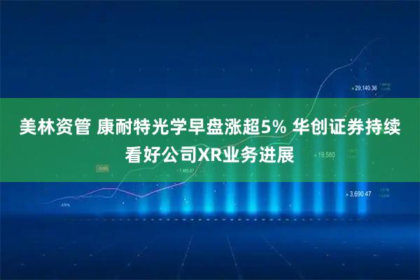 美林资管 康耐特光学早盘涨超5% 华创证券持续看好公司XR业务进展
