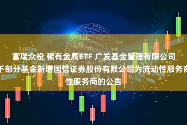 富瑞众投 稀有金属ETF 广发基金管理有限公司关于旗下部分基金新增国信证券股份有限公司为流动性服务商的公告
