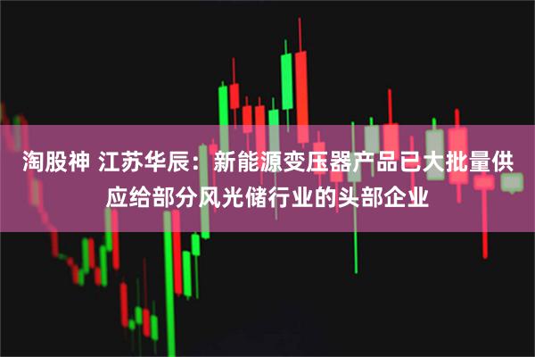 淘股神 江苏华辰：新能源变压器产品已大批量供应给部分风光储行业的头部企业