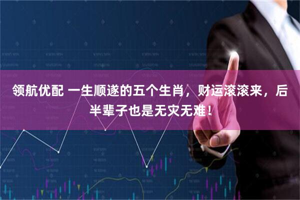 领航优配 一生顺遂的五个生肖，财运滚滚来，后半辈子也是无灾无难！