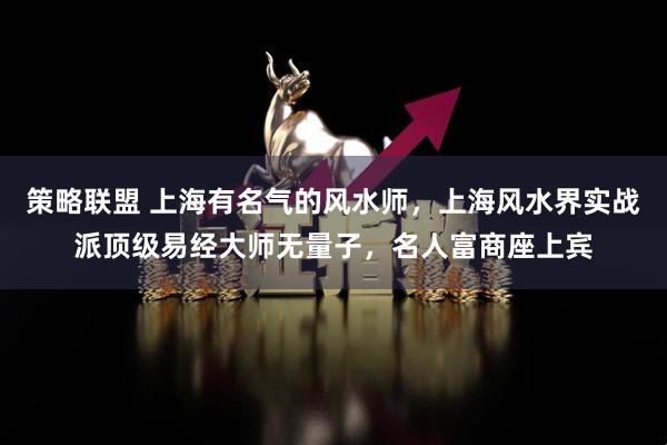 策略联盟 上海有名气的风水师，上海风水界实战派顶级易经大师无量子，名人富商座上宾
