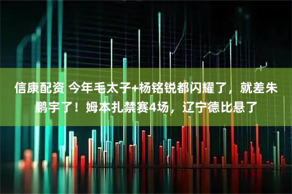信康配资 今年毛太子+杨铭锐都闪耀了，就差朱鹏宇了！姆本扎禁赛4场，辽宁德比悬了