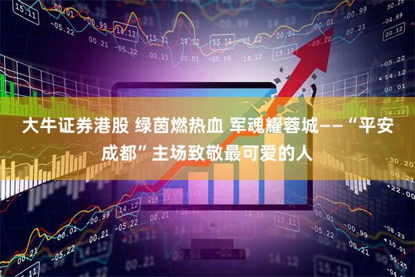 大牛证券港股 绿茵燃热血 军魂耀蓉城——“平安成都”主场致敬最可爱的人